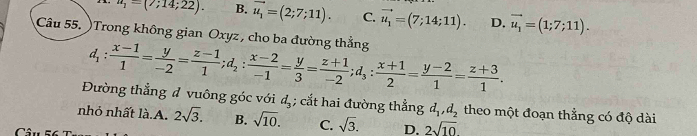 u_1=(7;14;22). B. vector u_1=(2;7;11). C. vector u_1=(7;14;11). D. vector u_1=(1;7;11). 
Câu 55. )Trong không gian Oxyz , cho ba đường thẳng
d_1: (x-1)/1 = y/-2 = (z-1)/1 ; d_2: (x-2)/-1 = y/3 = (z+1)/-2 ; d_3: (x+1)/2 = (y-2)/1 = (z+3)/1 . 
Đường thẳng đ vuông góc với d_3; cắt hai đường thẳng d_1, d_2 theo một đoạn thẳng có độ dài
nhỏ nhất là.A. 2sqrt(3). B. sqrt(10). C. sqrt(3). D. 2sqrt(10)
Câu 5