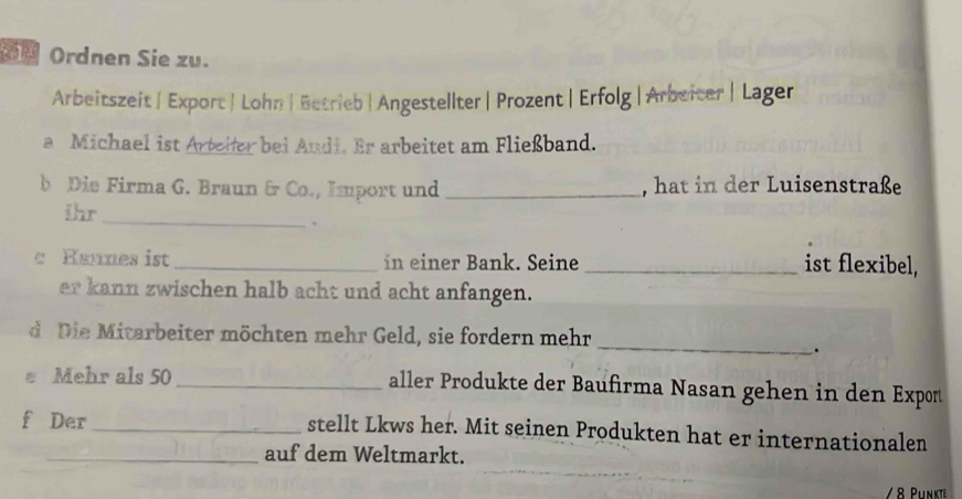 Ordnen Sie zu. 
Arbeitszeit | Export| Lohn | Betrieb | Angestellter | Prozent | Erfolg | Arbeicer | Lager 
a Michael ist Artelter bei Audi. Er arbeitet am Fließband. 
b Die Firma G. Braun &r Co., Import und _, hat in der Luisenstraße 
ihr_ 
。 
c Hannes ist _in einer Bank. Seine _ist flexibel, 
er kann zwischen halb acht und acht anfangen. 
_ 
d Die Mitarbeiter möchten mehr Geld, sie fordern mehr 
. 
Mehr als 50 _ aller Produkte der Baufirma Nasan gehen in den Export 
f Der _stellt Lkws her. Mit seinen Produkten hat er internationalen 
_auf dem Weltmarkt. 
/ 8 Punkte