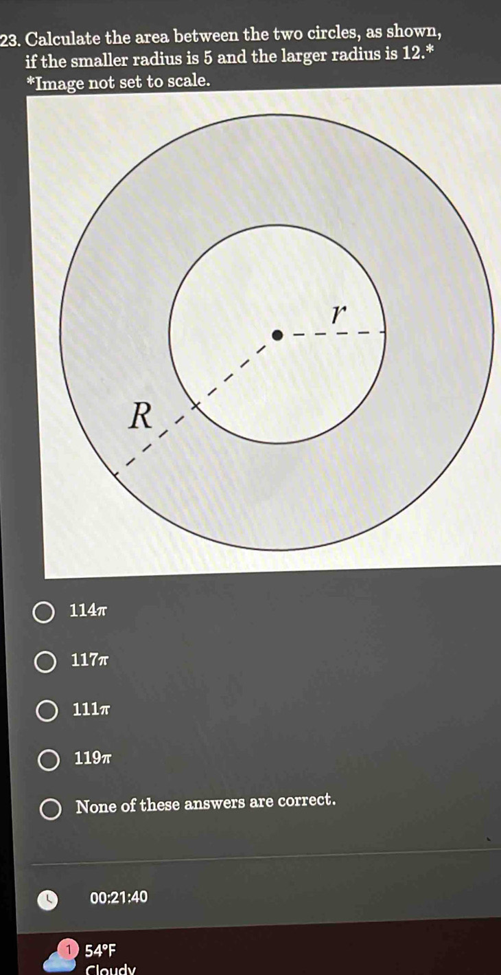 Calculate the area between the two circles, as shown,
if the smaller radius is 5 and the larger radius is 12.*
*Image not set to scale.
114π
117π
111π
119π
None of these answers are correct.
00:21:40
1 54°F
Cloudy