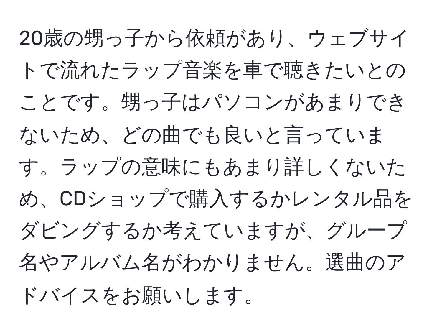 20歳の甥っ子から依頼があり、ウェブサイトで流れたラップ音楽を車で聴きたいとのことです。甥っ子はパソコンがあまりできないため、どの曲でも良いと言っています。ラップの意味にもあまり詳しくないため、CDショップで購入するかレンタル品をダビングするか考えていますが、グループ名やアルバム名がわかりません。選曲のアドバイスをお願いします。