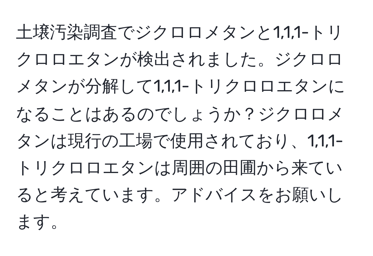 土壌汚染調査でジクロロメタンと1,1,1-トリクロロエタンが検出されました。ジクロロメタンが分解して1,1,1-トリクロロエタンになることはあるのでしょうか？ジクロロメタンは現行の工場で使用されており、1,1,1-トリクロロエタンは周囲の田圃から来ていると考えています。アドバイスをお願いします。