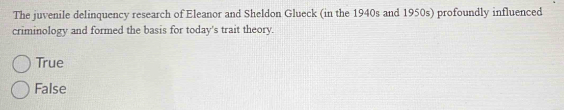 The juvenile delinquency research of Eleanor and Sheldon Glueck (in the 1940s and 1950s) profoundly influenced
criminology and formed the basis for today's trait theory.
True
False