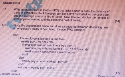 5.1 Write an Input Process Output (IPO) that asks a user to enter the distance of 
a trip in kilometres, the kilometres per liter petrol estimated for the user's car, 
and the average cost of a litre of petrol. Calculate and display the number of 
litres of petrol needed and the estimated cost of the trip. (14) 
5.2 Study the pseudocode below and draw a structured flowchart describing how 
an employee's salary is calculated. Include TWO decisions. 
start 
if the employee is full-time is true then 
weekly pay=40° pay rate 
if employee worked overtime is true then 
overtime pay= (hours wo ked=40)^circ 1.5°
weekly pay= pay rate 
endif weekly pay + overtime pay 
else
weekly pay = hours worked ' pay rate 
endif 
net pay= weekly pay - taxes 
stop 
Copyright reserved Please turn ever (17)