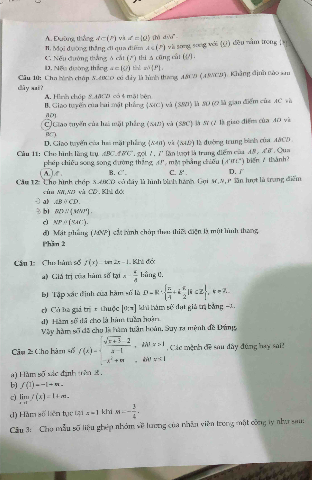 A. Đường thẳng d⊂ (P) và d'⊂ (Q)t] nì d||d'.
B. Mọi đường thắng đi qua điểm A∈ (P) và song song với (Ω) đều nằm trong (P).
C. Nếu đường thẳng Δ cắt (P) thì Δ cũng cắt (Q).
D. Nếu đường thẳng a⊂ (Q) thì a// (P)
Câu 10: Cho hình chóp S.ABCD có đáy là hình thang ABCD (AB//CD). Khẳng định nào sau
đây sai?
A. Hình chóp S.ABCD có 4 mặt bên.
B. Giao tuyến của hai mặt phẳng (SAC) và (SBD) là SO (O là giao điểm của AC và
BD).
C)Giao tuyến của hai mặt phẳng (SAD) và (SBC) là S/ (/ là giao điểm của AD và
BC).
D. Giao tuyến của hai mặt phẳng (SAB) và (SAD) là đường trung bình của ABCD .
Câu 11: Cho hình lăng trụ ABC. A'B'C' ' gọi 7 , /' Tần lượt là trung điểm của AB,A'B'. Qua
phép chiếu song song đường thắng AI' '' mặt phẳng chiếu ( A'B'C') )  biến / thành?
A.) A' . B. C'. C. B'. D. I'
Câu 12: Cho hình chóp S.ABCD có đáy là hình bình hành. Gọi M, N,P Tần lượt là trung điểm
của SB、SD và CD. Khi đó:
a) ABparallel CD.
D b) BDparallel (MNP).
c) NPparallel (SAC).
d) Mặt phẳng (MNP) cắt hình chóp theo thiết diện là một hình thang.
Phần 2
Câu 1: Cho hàm số f(x)=tan 2x-1. Khi đó:
a) Giá trị của hàm số tại x= π /8  bằng 0.
b) Tập xác định của hàm số là D=R|  π /4 +k π /2 |k∈ Z ,k∈ Z.
c) Có ba giá trị x thuộc [0;π ] khi hàm số đạt giá trị bằng −2.
d) Hàm số đã cho là hàm tuần hoàn.
Vậy hàm số đã cho là hàm tuần hoàn. Suy ra mệnh đề Đúng.
Câu 2: Cho hàm số f(x)=beginarrayl  (sqrt(x+3)-2)/x-1 ,khix>1 -x^2+m,khix≤ 1endarray.. Các mệnh đề sau đây đúng hay sai?
a) Hàm số xác định trên R .
b) f(1)=-1+m.
c) limlimits _xto 1^-f(x)=1+m.
d) Hàm số liên tục tại x=1 khi m=- 3/4 .
Câu 3: Cho mẫu số liệu ghép nhóm về lương của nhân viên trong một công ty như sau: