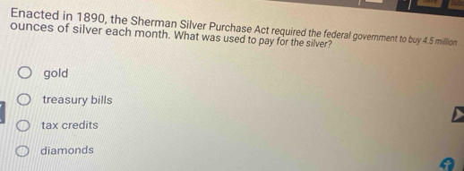 Enacted in 1890, the Sherman Silver Purchase Act required the federal government to buy 4.5 million
ounces of silver each month. What was used to pay for the silver?
gold
treasury bills
tax credits
diamonds