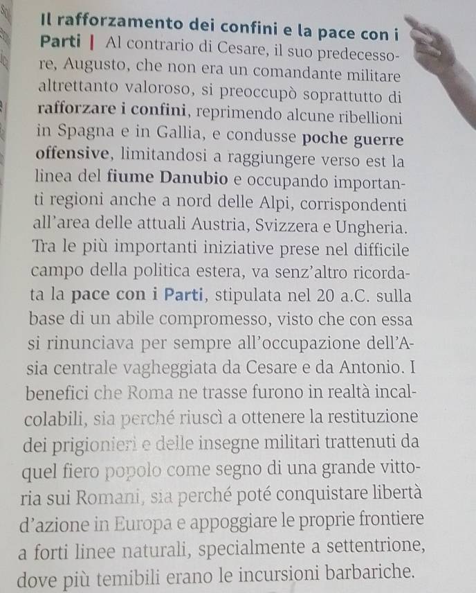 Il rafforzamento dei confini e la pace con i 
Parti Al contrario di Cesare, il suo predecesso- 
re, Augusto, che non era un comandante militare 
altrettanto valoroso, si preoccupò soprattutto di 
rafforzare i confini, reprimendo alcune ribellioni 
in Spagna e in Gallia, e condusse poche guerre 
offensive, limitandosi a raggiungere verso est la 
linea del fiume Danubio e occupando importan- 
ti regioni anche a nord delle Alpi, corrispondenti 
all’area delle attuali Austria, Svizzera e Ungheria. 
Tra le più importanti iniziative prese nel difficile 
campo della politica estera, va senz’altro ricorda- 
ta la pace con i Parti, stipulata nel 20 a.C. sulla 
base di un abile compromesso, visto che con essa 
si rinunciava per sempre all’occupazione dell'A- 
sia centrale vagheggiata da Cesare e da Antonio. I 
benefici che Roma ne trasse furono in realtà incal- 
colabili, sia perché riuscì a ottenere la restituzione 
dei prigionieri e delle insegne militari trattenuti da 
quel fiero popolo come segno di una grande vitto- 
ria sui Romani, sia perché poté conquistare libertà 
d’azione in Europa e appoggiare le proprie frontiere 
a forti linee naturali, specialmente a settentrione, 
dove più temibili erano le incursioni barbariche.