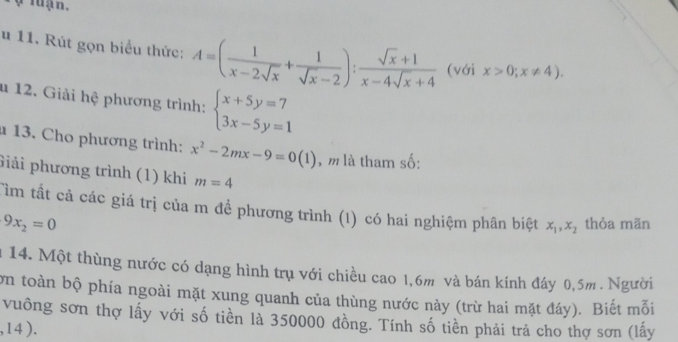 ợ luạn, 
u 11. Rút gọn biểu thức: A=( 1/x-2sqrt(x) + 1/sqrt(x)-2 ): (sqrt(x)+1)/x-4sqrt(x)+4  (với x>0;x!= 4). 
u 12. Giải hệ phương trình: beginarrayl x+5y=7 3x-5y=1endarray.
13. Cho phương trình: x^2-2mx-9=0(1) , m là tham số: 
Giải phương trình (1) khi m=4
Tìm tất cả các giá trị của m để phương trình (1) có hai nghiệm phân biệt x_1, x_2 thỏa mãn
9x_2=0
n 14. Một thùng nước có dạng hình trụ với chiều cao 1,6m và bán kính đáy 0,5m. Người 
ơn toàn bộ phía ngoài mặt xung quanh của thùng nước này (trừ hai mặt đáy). Biết mỗi 
vuông sơn thợ lấy với số tiền là 350000 đồng. Tính số tiền phải trả cho thợ sơn (lấy
,14).