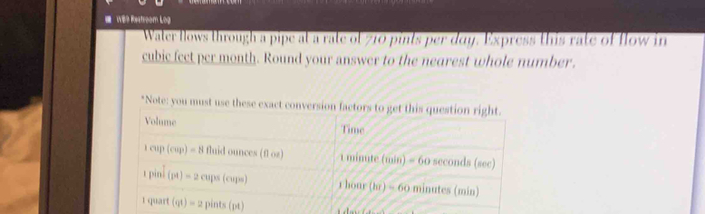 WE9 Restroom Log 
Water flows through a pipe at a rate of 710 pints per day. Express this rate of flow in
cubic fect per month. Round your answer to the nearest whole number. 
*Note: you must use these exact conversion factors to get this question right. 
Volume Time
cup(cap)=8 fluid ounces (fl oz) 1 minute (min) = 60 seconds (sec)
t pin. (pt)=2 cups (cups) 1 hour (hr) = 60 minutes (min)
1 quart (qt)= L pints(pt)