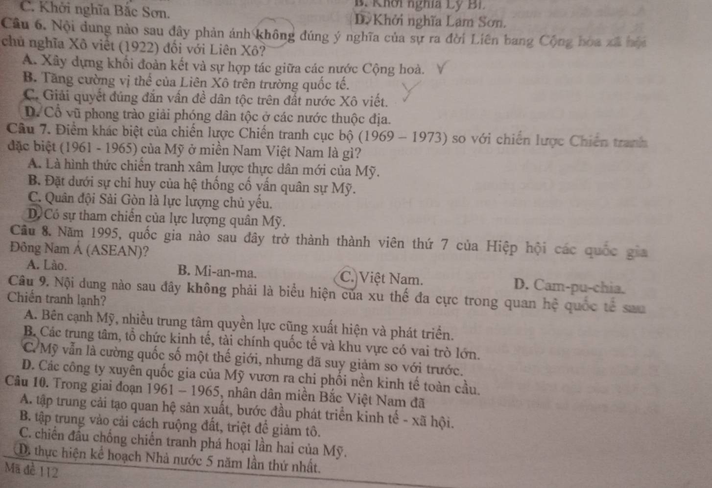 B. Khơi nghĩa Lý Bi.
C. Khởi nghĩa Bắc Sơn. D Khởi nghĩa Lạm Sơn.
Câu 6. Nội dung nào sau đây phản ánh không đúng ý nghĩa của sự ra đời Liên bang Cộng hòa xã hói
chủ nghĩa Xô việt (1922) đối với Liên Xô?
A. Xây dựng khối đoàn kết và sự hợp tác giữa các nước Cộng hoà.
B. Tăng cường vị thể của Liên Xô trên trường quốc tế.
C. Giải quyết đúng đắn vấn đề dân tộc trên đất nước Xô viết.
D. Cổ vũ phong trào giải phóng dân tộc ở các nước thuộc địa.
Câu 7. Điểm khác biệt của chiến lược Chiến tranh cục bộ (1969 - 1973) so với chiến lược Chiến tranh
đặc biệt (1961 - 1965) của Mỹ ở miền Nam Việt Nam là gì?
A. Là hình thức chiến tranh xâm lược thực dân mới của Mỹ.
B. Đặt dưới sự chi huy của hệ thống cố vấn quân sự Mỹ.
C. Quân đội Sài Gòn là lực lượng chủ yếu.
D Có sự tham chiến của lực lượng quân Mỹ.
Cầu 8. Năm 1995, quốc gia nào sau đây trở thành thành viên thứ 7 của Hiệp hội các quốc gia
Đông Nam Á (ASEAN)?
A. Lào. B. Mi-an-ma. C. Việt Nam. D. Cam-pu-chia.
Câu 9. Nội dung nào sau đây không phải là biểu hiện của xu thế đa cực trong quan hệ quốc tế sau
Chiến tranh lạnh?
A. Bên cạnh Mỹ, nhiều trung tâm quyền lực cũng xuất hiện và phát triển.
B. Các trung tâm, tổ chức kinh tế, tài chính quốc tế và khu vực có vai trò lớn.
C. Mỹ vẫn là cường quốc số một thế giới, nhưng đã suy giảm so với trước.
D. Các công ty xuyên quốc gia của Mỹ vươn ra chi phối nền kinh tế toàn cầu.
Câu 10. Trong giai đoạn 1961 - 1965, nhân dân miền Bắc Việt Nam đã
A. tập trung cải tạo quan hệ sản xuất, bước đầu phát triển kinh tế - xã hội.
B. tập trung vào cải cách ruộng đất, triệt để giảm tô.
C. chiến đầu chống chiến tranh phá hoại lần hai của Mỹ.
D. thực hiện kể hoạch Nhà nước 5 năm lần thứ nhất.
Mã đề 112