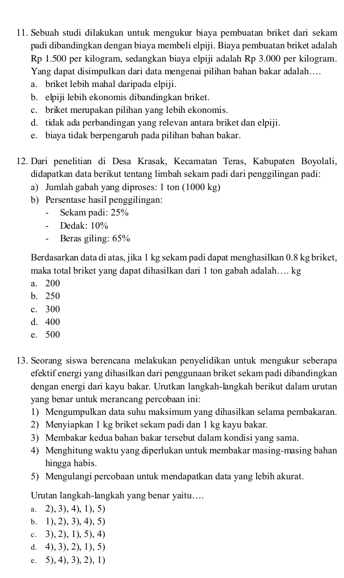 Sebuah studi dilakukan untuk mengukur biaya pembuatan briket dari sekam
padi dibandingkan dengan biaya membeli elpiji. Biaya pembuatan briket adalah
Rp 1.500 per kilogram, sedangkan biaya elpiji adalah Rp 3.000 per kilogram.
Yang dapat disimpulkan dari data mengenai pilihan bahan bakar adalah....
a. briket lebih mahal daripada elpiji.
b. elpiji lebih ekonomis dibandingkan briket.
c. briket merupakan pilihan yang lebih ekonomis.
d. tidak ada perbandingan yang relevan antara briket dan elpiji.
e. biaya tidak berpengaruh pada pilihan bahan bakar.
12. Dari penelitian di Desa Krasak, Kecamatan Teras, Kabupaten Boyolali,
didapatkan data berikut tentang limbah sekam padi dari penggilingan padi:
a) Jumlah gabah yang diproses: 1 ton (1000 kg)
b) Persentase hasil penggilingan:
Sekam padi: 25%
Dedak: 10%
Beras giling: 65%
Berdasarkan data di atas, jika 1 kg sekam padi dapat menghasilkan 0.8 kg briket,
maka total briket yang dapat dihasilkan dari 1 ton gabah adalah…. kg
a. 200
b. 250
c. 300
d. 400
e. 500
13. Seorang siswa berencana melakukan penyelidikan untuk mengukur seberapa
efektif energi yang dihasilkan dari penggunaan briket sekam padi dibandingkan
dengan energi dari kayu bakar. Urutkan langkah-langkah berikut dalam urutan
yang benar untuk merancang percobaan ini:
1) Mengumpulkan data suhu maksimum yang dihasilkan selama pembakaran.
2) Menyiapkan 1 kg briket sekam padi dan 1 kg kayu bakar.
3) Membakar kedua bahan bakar tersebut dalam kondisi yang sama.
4) Menghitung waktu yang diperlukan untuk membakar masing-masing bahan
hingga habis.
5) Mengulangi percobaan untuk mendapatkan data yang lebih akurat.
Urutan langkah-langkah yang benar yaitu…..
a. 2), 3), 4), 1), 5)
b. 1), 2), 3), 4), 5)
c. 3), 2), 1), 5), 4)
d. 4), 3), 2), 1), 5)
e. 5), 4), 3), 2), 1)