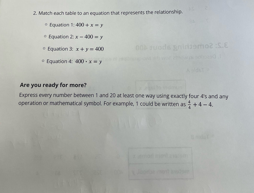 Match each table to an equation that represents the relationship. 
Equation 1: 400+x=y
Equation 2: x-400=y
Equation 3: x+y=400
Equation 4: 400· x=y
Are you ready for more? 
Express every number between 1 and 20 at least one way using exactly four 4 's and any 
operation or mathematical symbol. For example, 1 could be written as  4/4 +4-4.