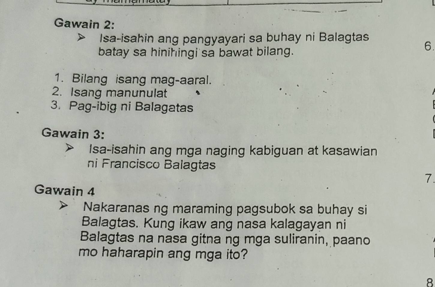 Gawain 2: 
Isa-isahin ang pangyayari sa buhay ni Balagtas 
batay sa hinihingi sa bawat bilang. 
6. 
1. Bilang isang mag-aaral. 
2. Isang manunulat 
3. Pag-ibig ni Balagatas 
Gawain 3: 
Isa-isahin ang mga naging kabiguan at kasawian 
ni Francisco Balagtas 
7. 
Gawain 4 
Nakaranas ng maraming pagsubok sa buhay si 
Balagtas. Kung ikaw ang nasa kalagayan ni 
Balagtas na nasa gitna ng mga suliranin, paano 
mo haharapin ang mga ito? 
8