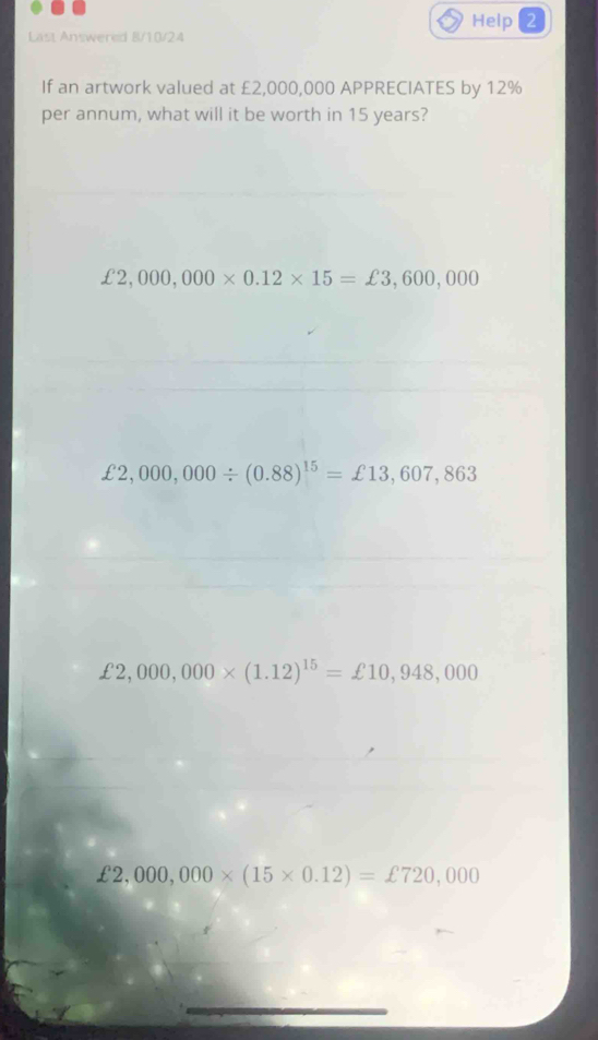 Help 2
Last Answered B/10/24
If an artwork valued at £2,000,000 APPRECIATES by 12%
per annum, what will it be worth in 15 years?
£2,000,000* 0.12* 15=£3,600,000
£2,000,000/ (0.88)^15=£13,607,863
£2,000,000* (1.12)^15=£10,948,000
£2,000,000* (15* 0.12)=£720,000