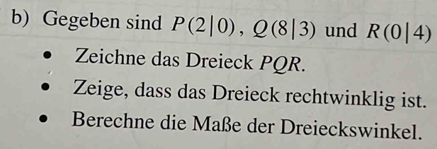 Gegeben sind P(2|0), Q(8|3) und R(0|4)
Zeichne das Dreieck PQR. 
Zeige, dass das Dreieck rechtwinklig ist. 
Berechne die Maße der Dreieckswinkel.