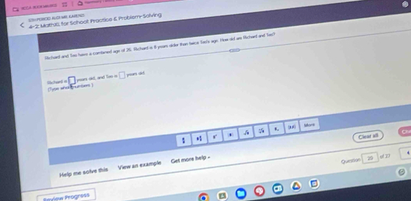 SOHPERCO ALOI MBL KNRND 4-2: MathXX, for Schoot Practice & Probier-Solving 
Richard and Seo have a combined age of 25. Richard is 8 years older than twce Tes's age. How old are Richard and Tes? 
□ ysars old, and Teo is □ rises did 
Sichard it (Type whol cnumbers) 
s, Mors 
r 1 
Clear all 
Question 29 
Help me solve this View an example Get more help - 
of 27
Beview Progress