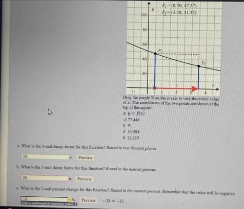P_1=(0.50,47.57)
top of the applet.
z y=f(x)
-3 77.448
0 51
3 33.584
6 22.115
a. What is the 3-unit decay factor for this function? Round to two decimal places.
66 Preview
b. What is the 1-unit decay factor for this function? Rownd to the nearest percent.
88 Preview
c. What is the 1-unit percent change for this function? Round to the nearest percent. Remember that the value will be negative
Preview -12=-12