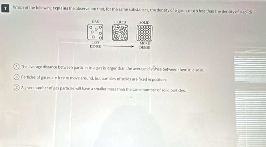 Which of the following explains the observation that, for the same substances, the density of a gas is much less than the density of a solid?
A) The average distance between particles in a gas is larger than the average distance between them in a solid.
B) Particles of gases are free to move around, but particles of solids are fixed in position.
c) A given number of gas particles will have a smaller mass than the same number of solid particles.