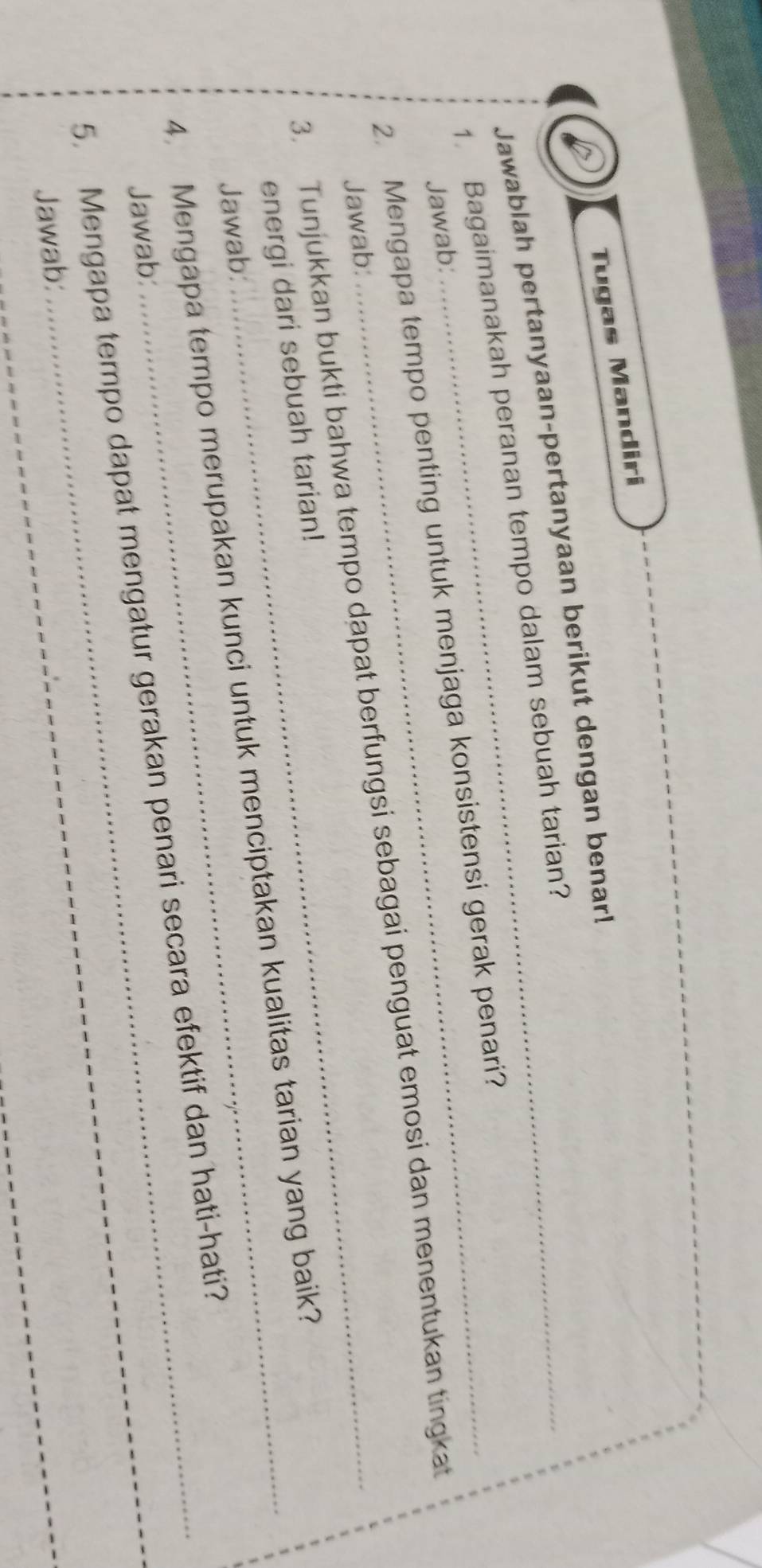 Tugas Mandiri 
Jawablah pertanyaan-pertanyaan berikut dengan benar! 
1. Bagaimanakah peranan tempo dalam sebuah tarian? 
Jawab: 
2. Mengapa tempo penting untuk menjaga konsistensi gerak penari? 
3. Tunjukkan bukti bahwa tempo dapat berfungsi sebagai penguat emosi dan menentukan tingkat 
Jawab: 
energi dari sebuah tarian! 
4. Mengapa tempo merupakan kunci untuk menciptakan kualitas tarian yang baik? 
Jawab: 
_ 
5. Mengapa tempo dapat mengatur gerakan penari secara efektif dan hati-hati? 
Jawab: 
Jawab: