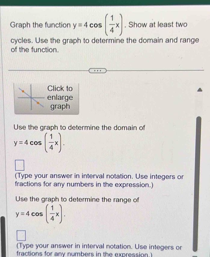 Graph the function y=4cos ( 1/4 x). Show at least two 
cycles. Use the graph to determine the domain and range 
of the function. 
Click to 
enlarge 
graph 
Use the graph to determine the domain of
y=4cos ( 1/4 x). 
□ 
(Type your answer in interval notation. Use integers or 
fractions for any numbers in the expression.) 
Use the graph to determine the range of
y=4cos ( 1/4 x). 
(Type your answer in interval notation. Use integers or 
fractions for any numbers in the expression.)