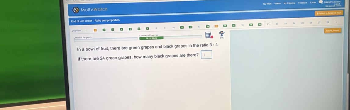 MathsWatch My Work Videos My Progress Feedback 
Hi daye w 
End of unit check - Ratio and proportion ◆ Return to Axigned Won 
18 3 2 24 
。 
Overview Abnt A === 
Question Progress 24 / 62 Märä 
In a bowl of fruit, there are green grapes and black grapes in the ratio 3:4
If there are 24 green grapes, how many black grapes are there? I