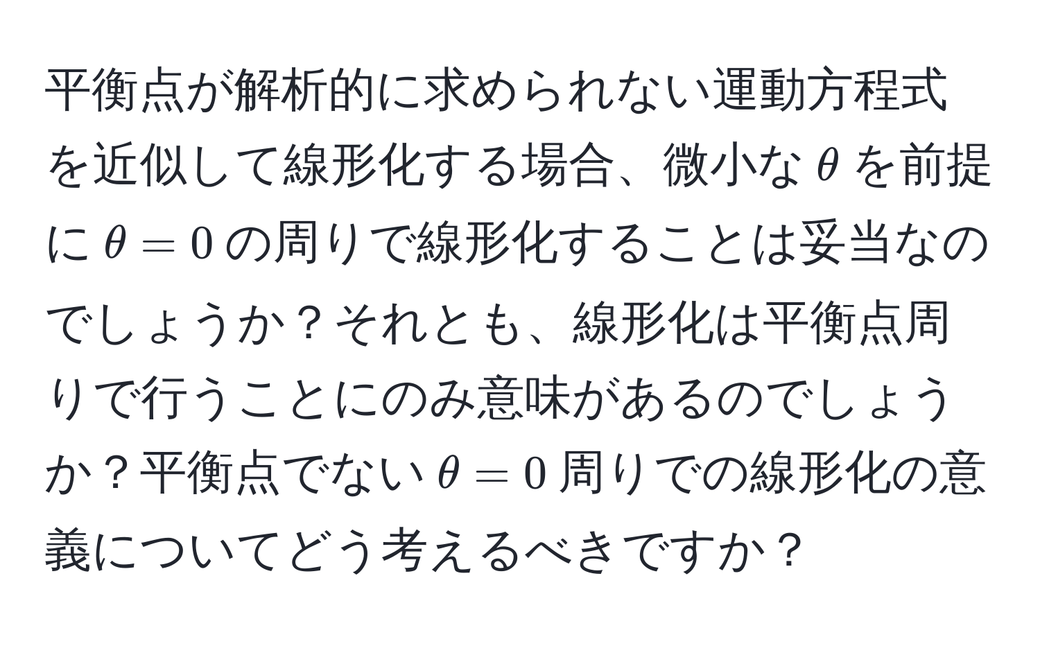 平衡点が解析的に求められない運動方程式を近似して線形化する場合、微小な$θ$を前提に$θ = 0$の周りで線形化することは妥当なのでしょうか？それとも、線形化は平衡点周りで行うことにのみ意味があるのでしょうか？平衡点でない$θ = 0$周りでの線形化の意義についてどう考えるべきですか？