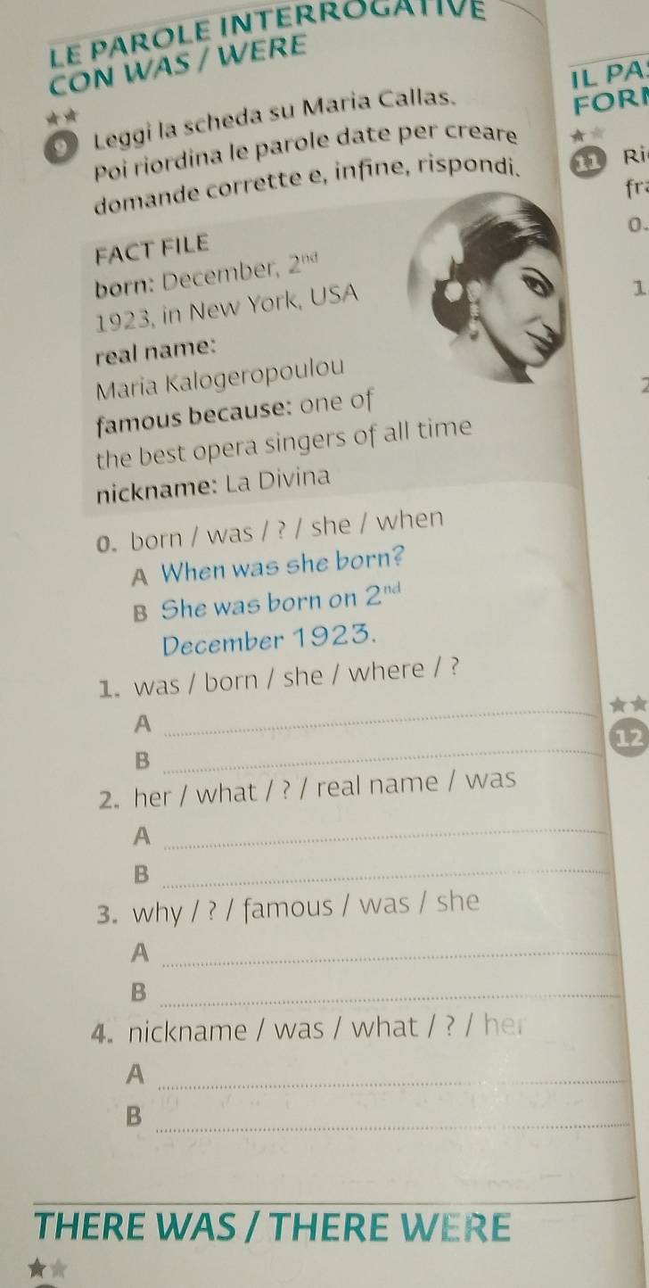 Le pârôle intérrogativé 
CON WAS / WERE 
IL PA 
Leggi la scheda su Maria Callas. 
forI 
poi riordina le parole date per creare 
domande corrette e, infīne, rispondi. fì Ri 
FACT FILE fr 
born: December, 2^(nd) 0. 
1923, in New York, USA 
1 
real name: 
Maria Kalogeropoulou 
famous because: one of 
7 
the best opera singers of all time 
nickname: La Divina 
0. born / was / ? / she / when 
A When was she born? 
B She was born on 2^(nd)
December 1923. 
1. was / born / she / where / ? 
_★★ 
A 
12 
B 
_ 
2. her / what / ? / real name / was 
_A 
_B 
3. why / ? / famous / was / she 
_A 
_B 
4. nickname / was / what / ? / her 
_A 
_B 
_ 
THERE WAS / THERE WERE