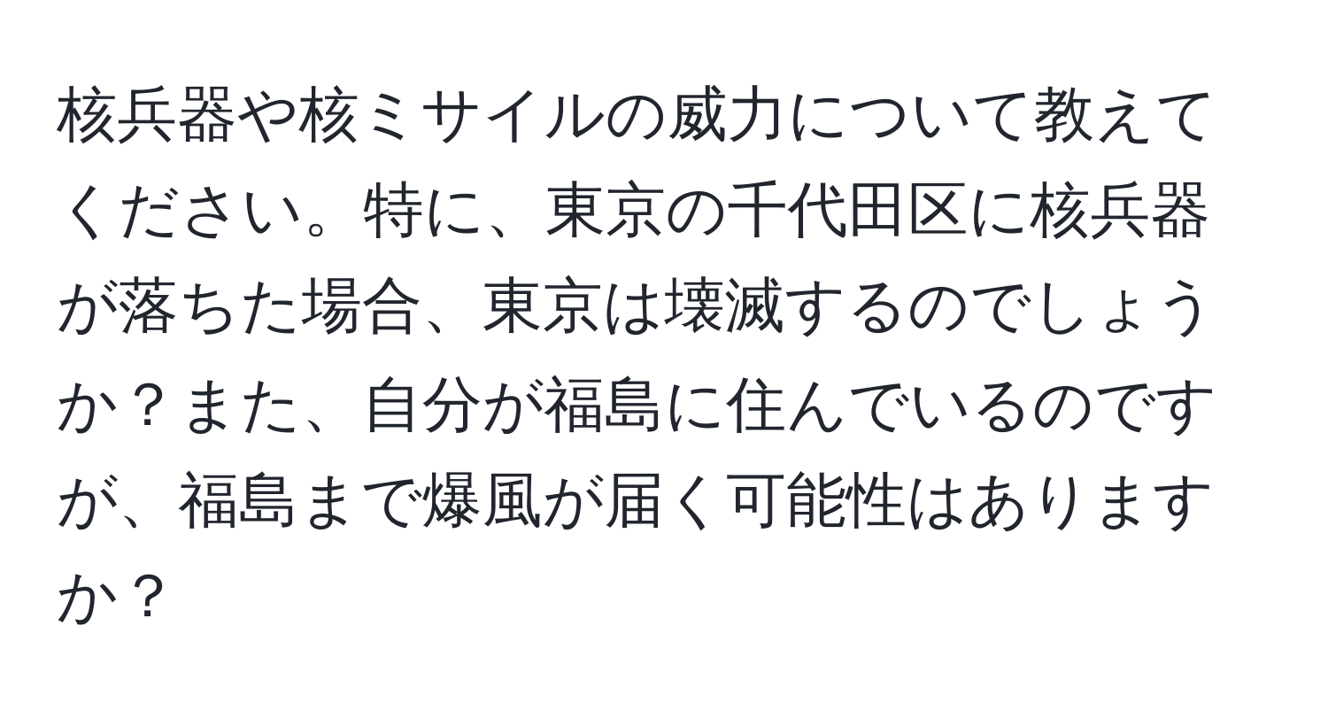 核兵器や核ミサイルの威力について教えてください。特に、東京の千代田区に核兵器が落ちた場合、東京は壊滅するのでしょうか？また、自分が福島に住んでいるのですが、福島まで爆風が届く可能性はありますか？