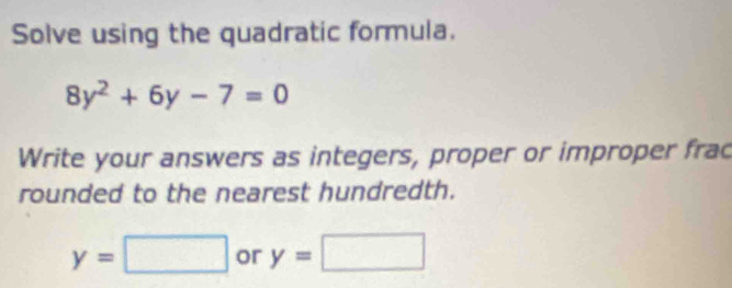 Solve using the quadratic formula.
8y^2+6y-7=0
Write your answers as integers, proper or improper frac 
rounded to the nearest hundredth.
y=□ or y=□