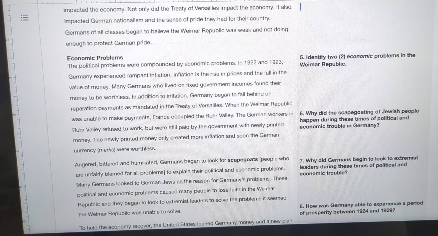 impacted the economy. Not only did the Treaty of Versailles impact the economy, it also
:
impacted German nationalism and the sense of pride they had for their country.
Germans of all classes began to believe the Weimar Republic was weak and not doing
enough to protect German pride.
Economic Problems
5. Identify two (2) economic problems in the
The political problems were compounded by economic problems. In 1922 and 1923, Weimar Republic.
Germany experienced rampant inflation. Inflation is the rise in prices and the fall in the
value of money. Many Germans who lived on fixed government incomes found their
money to be worthless. In addition to inflation, Germany began to fall behind on
reparation payments as mandated in the Treaty of Versailles. When the Weimar Republic
was unable to make payments, France occupied the Ruhr Valley. The German workers in 6. Why did the scapegoating of Jewish people
happen during these times of political and
Ruhr Valley refused to work, but were still paid by the government with newly printed economic trouble in Germany?
money. The newly printed money only created more inflation and soon the German
currency (marks) were worthless.
Angered, bittered and humiliated, Germans began to look for scapegoats [people who 7. Why did Germans begin to look to extremist
are unfairly blamed for all problems] to explain their political and economic problems. leaders during these times of political and
economic trouble?
Many Germans looked to German Jews as the reason for Germany's problems. These
political and economic problems caused many people to lose faith in the Weimar
Republic and they began to look to extremist leaders to solve the problems it seemed
the Weimar Republic was unable to solve. 8. How was Germany able to experience a period
of prosperity between 1924 and 1929?
To help the economy recover, the United States loaned Germany money and a new plan