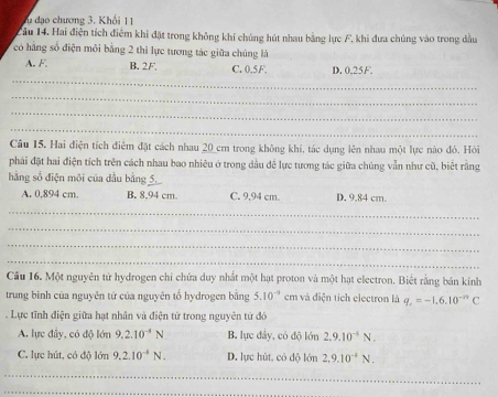 Tu đạo chương 3, Khổi 11
Câu 14. Hai điện tích điểm khi đặt trong không khí chúng hút nhau bằng lực F, khi đưa chúng vào trong dầu
có hàng số điện môi bằng 2 thì lực tương tác giữa chúng là
_
A. F, B. 2F C. 0.5F. D. 0.25F.
_
_
_
Câu 15. Hai điện tích điểm đặt cách nhau 20 cm trong không khí, tác dụng lên nhau một lực nào đó. Hỏi
phải đặt hai điện tích trên cách nhau bao nhiêu ở trong dầu đề lực tương tác giữa chúng vẫn như cũ, biết rằng
hằng số điện môi của đầu bằng 5
A. 0.894 cm. B. 8,94 cm. C. 9,94 cm. D. 9.84 cm.
_
_
_
_
Câu 16. Một nguyên tứ hydrogen chỉ chứa duy nhất một hạt proton và một hạt electron. Biết rằng bán kính
trung bình của nguyên tử của nguyên tố hydrogen bằng 5.10^(-9) em và điện tích electron là q_c=-1.6.10^(-n)C. Lực tĩnh điện giữa hạt nhân và điện tử trong nguyên tứ đó
A. lực đây, có độ lớn 9.2.10^(-4)N B. lực dây, có độ lớn 2.9.10^(-4)N.
C. lực hút, có độ lớn 9.2.10^(-8)N. D. lực hút, có dộ lớn 2, 9.10^(-4)N. 
_
_