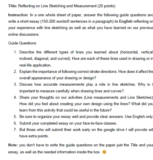 Title: Reflecting on Line Sketching and Measurement (20 points) 
Instruction: In a one whole sheet of paper, answer the following guide questions and 
write a short essay (150-200 words/8 sentences in a paragraph) in English reflecting or 
your experience with line sketching as well as what you have learned on our previous 
online discussions. 
Guide Questions: 
1. Describe the different types of lines you learned about (horizontal, vertical 
inclined, diagonal, and curved). How are each of these lines used in drawing or in 
real-life application. 
2. Explain the importance of following correct stroke directions. How does it affect the 
overall appearance of your drawing or design? 
3. Discuss how accurate measurements play a role in line sketches. Why is i 
important to measure carefully when drawing lines and curves? 
4. Share your thoughts on our activities (Line measurements and Line Sketches) 
How did you feel about creating your own design using the lines? What did you 
learn from this activity that could be useful in the future? 
5. Be sure to organize your essay well and provide clear answers. Use English only 
6. Submit your completed essay on your face-to-face classes. 
7. But those who will submit their work early on the google drive I will provide wil 
have extra points. 
Note: you don't have to write the guide questions on the paper just the Title and you 
essay, as well as the needed information inside the box.