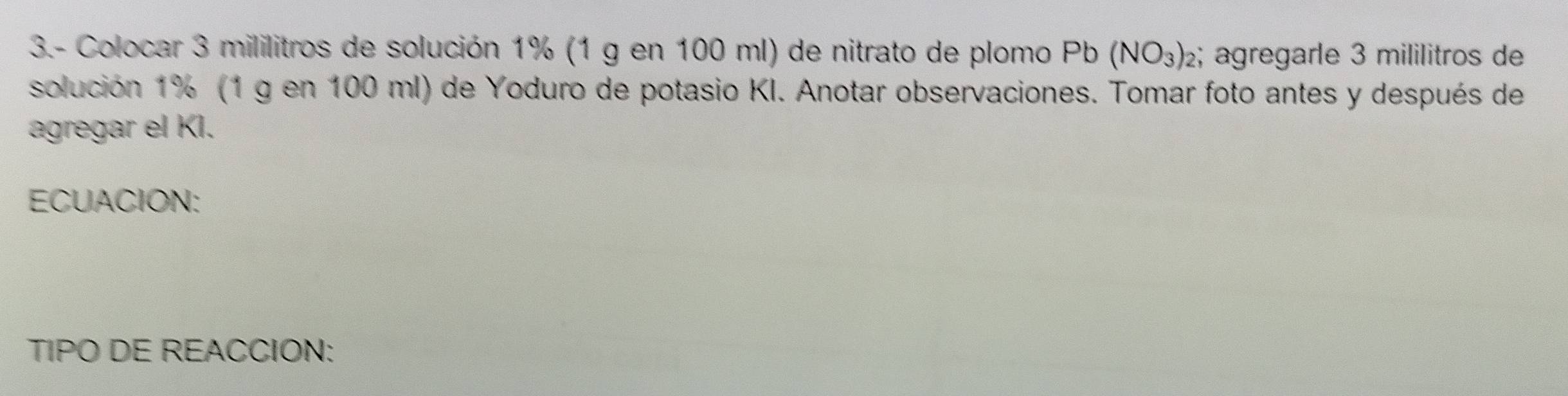 3.- Colocar 3 mililitros de solución 1% (1 g en 100 ml) de nitrato de plomo Pb Dh (NO_3) 2; ägregarle 3 mililitros de 
solución 1% (1 g en 100 ml) de Yoduro de potasio KI. Anotar observaciones. Tomar foto antes y después de 
agregar el KI. 
ECUACION: 
TIPO DE REACCION: