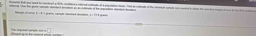 Assume that you want to construct a 95% confidence interval estimate of a population mean. Find an estimate of the minimum sample size needed to obtain the specified margin of error for the 95% confidenc 
interval. Use the given sample standard deviation as an estimate of the population standard deviation 
Margin of error, E=6 1 grams; sample standard deviation s=72 6 grams
The required sample size is □ 
(Round up to the nearest whole number )