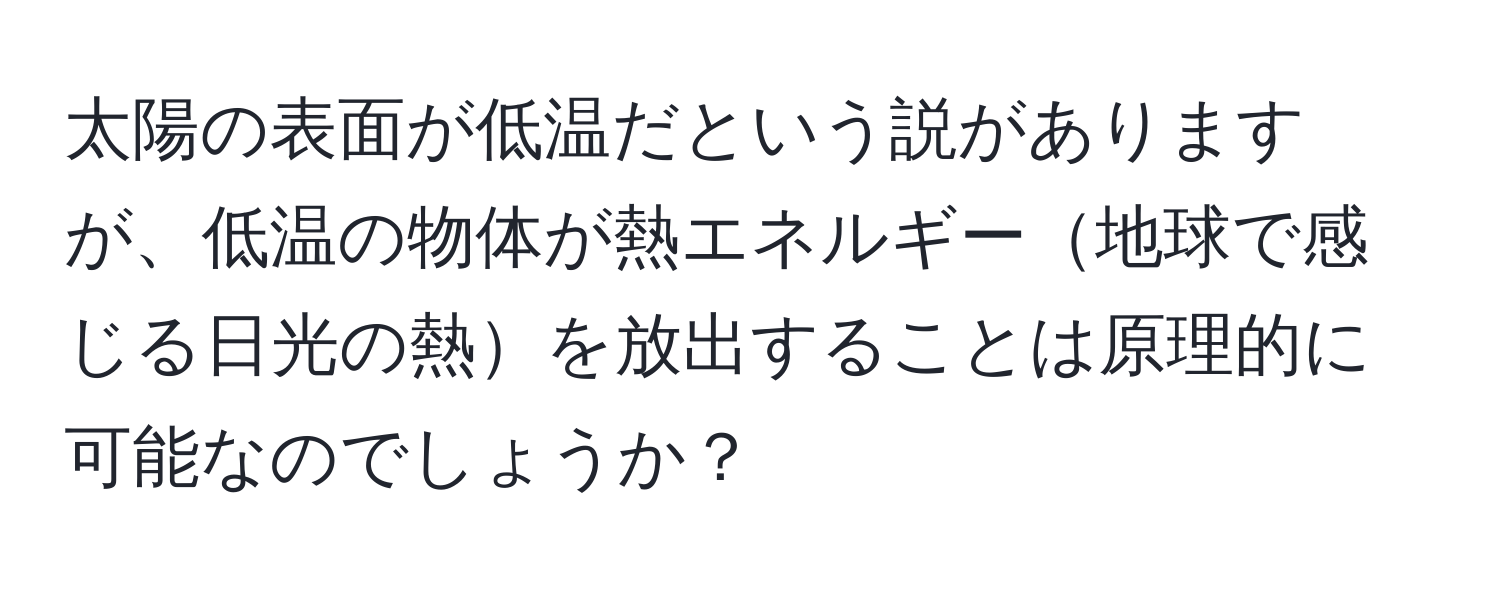 太陽の表面が低温だという説がありますが、低温の物体が熱エネルギー地球で感じる日光の熱を放出することは原理的に可能なのでしょうか？