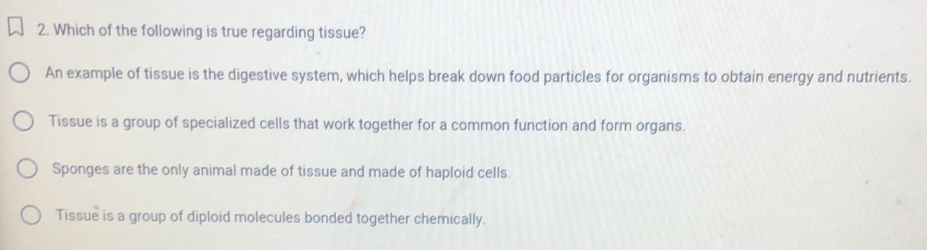 Which of the following is true regarding tissue?
An example of tissue is the digestive system, which helps break down food particles for organisms to obtain energy and nutrients.
Tissue is a group of specialized cells that work together for a common function and form organs.
Sponges are the only animal made of tissue and made of haploid cells.
Tissue is a group of diploid molecules bonded together chemically.