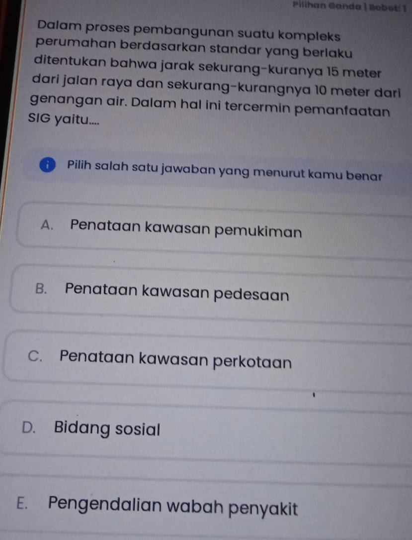 Pilihan @anda | Bobot: 1
Dalam proses pembangunan suatu kompleks
perumahan berdasarkan standar yang berlaku
ditentukan bahwa jarak sekurang-kuranya 15 meter
dari jalan raya dan sekurang-kurangnya 10 meter dari
genangan air. Dalam hal ini tercermin pemanfaatan
SIG yaitu....
Pilih salah satu jawaban yang menurut kamu benar
A. Penataan kawasan pemukiman
B. Penataan kawasan pedesaan
C. Penataan kawasan perkotaan
D. Bidang sosial
E. Pengendalian wabah penyakit