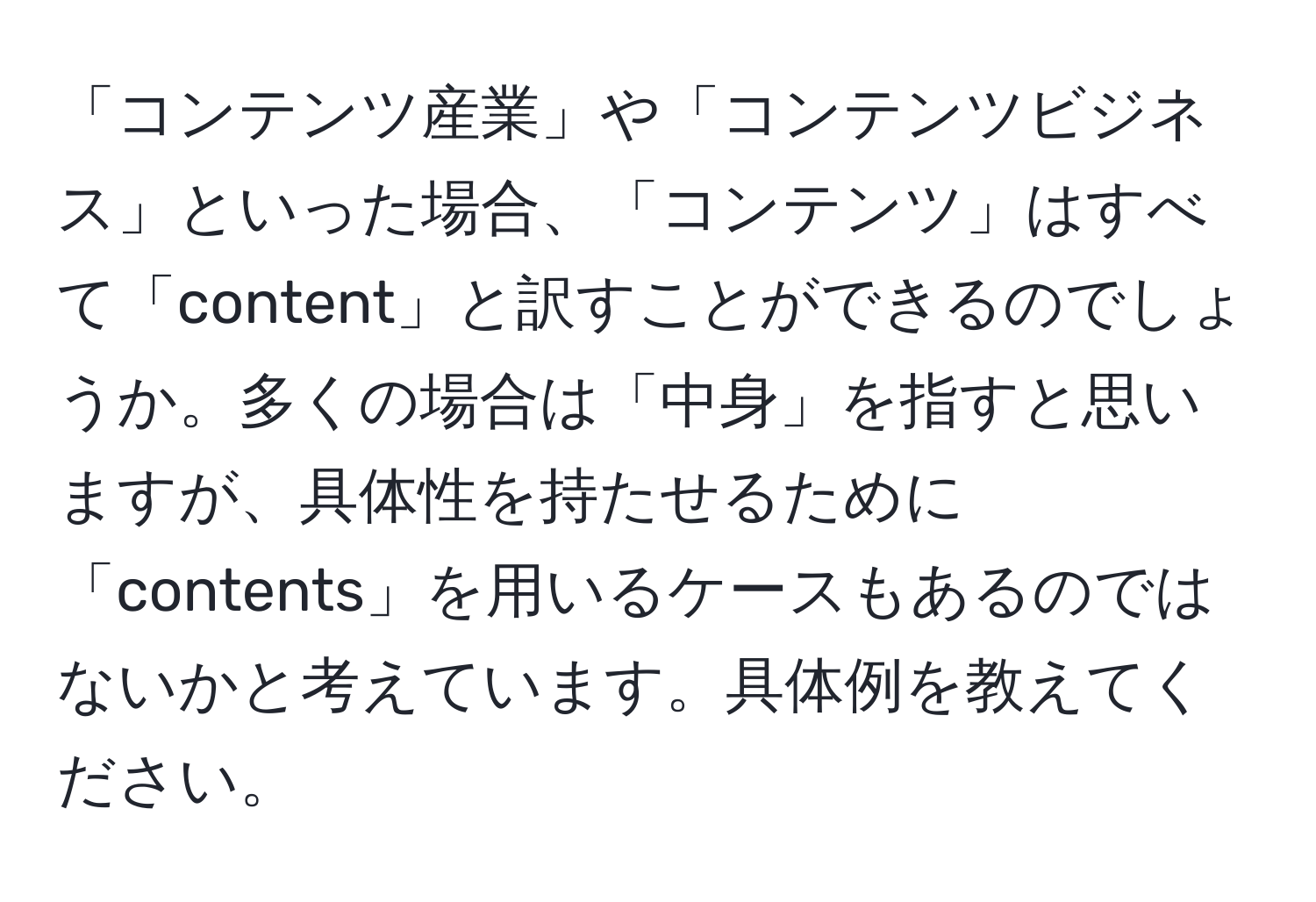 「コンテンツ産業」や「コンテンツビジネス」といった場合、「コンテンツ」はすべて「content」と訳すことができるのでしょうか。多くの場合は「中身」を指すと思いますが、具体性を持たせるために「contents」を用いるケースもあるのではないかと考えています。具体例を教えてください。