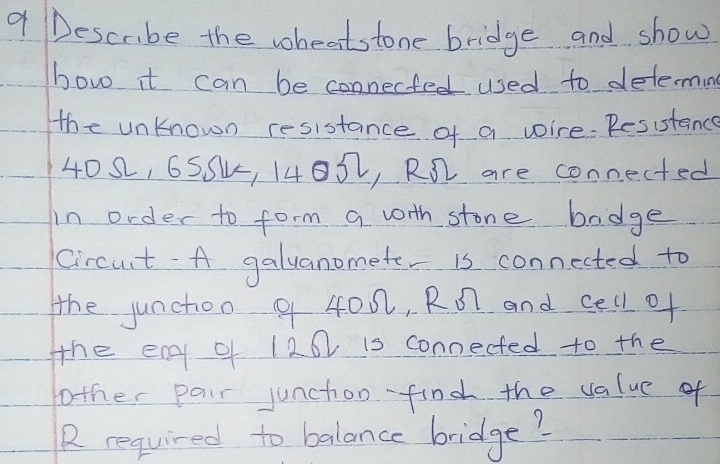 Descrbe the wheatstone bridge and show 
bow it can be connected used to determing 
the unKnown resistance of a wire. Resistanc
4082, 65Su, 14052, R1 are connected 
in order to form a worth stone badge 
Circut- A galuanomete is connected to 
the juncton 9 400, Ro and cell of 
the en of 120 is connected to the 
fother pair junchion find the value of 
R required to balance bridge?