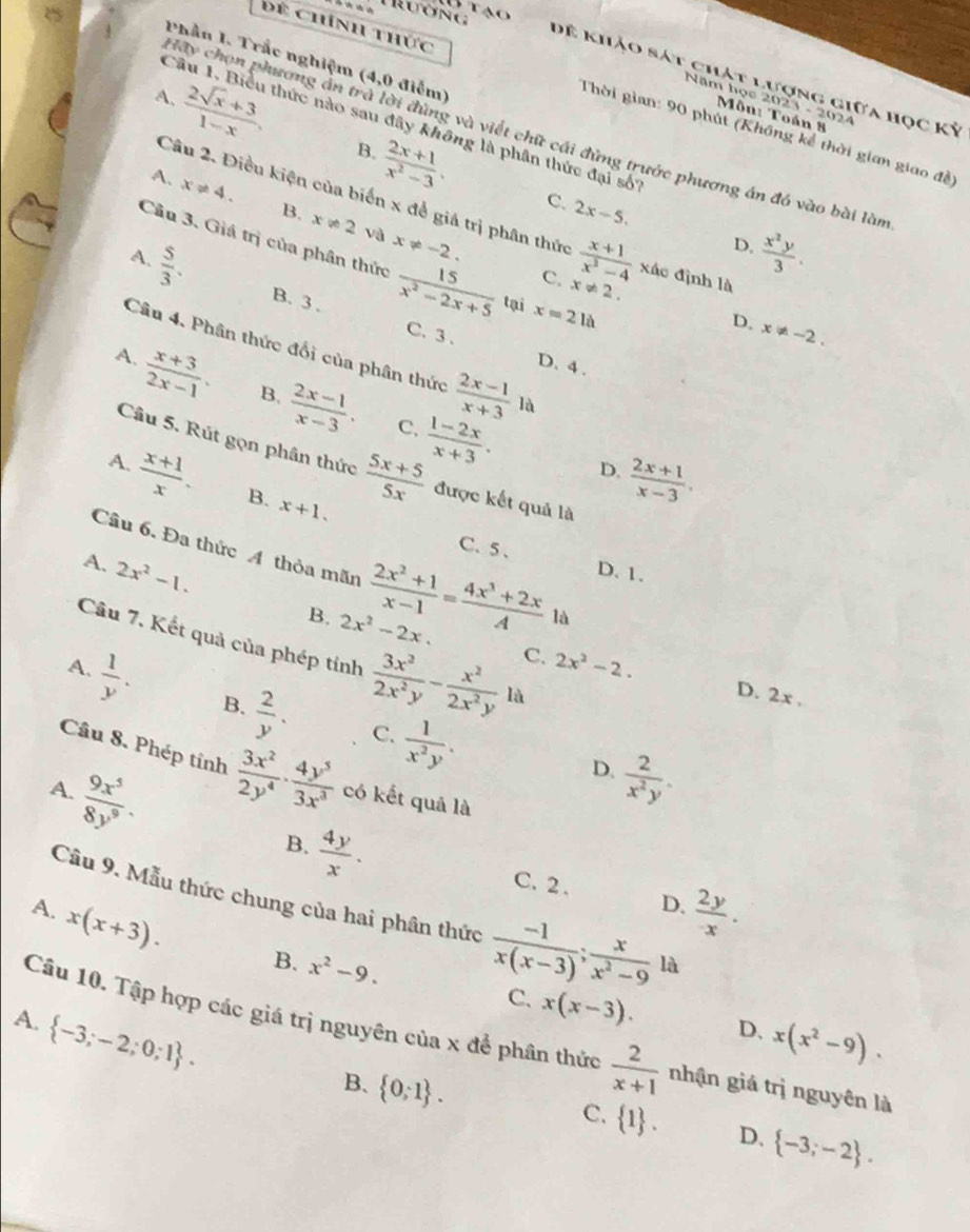 TRương B tạo
Phần I. Trắc nghiệm (4,0 điễm)
Dể khảo sát chát lượng giữa học Kỷ
Để Chính thức  Thời gian: 90 phút (Không kể thời gian giao đề)
Năm học 2023 - 2024
Môn: Toán 8
A.  (2sqrt(x)+3)/1-x , B.  (2x+1)/x^2-3 .
Câu 1, Biểu thức nào sau đây không là phân thức đại số
Hay chọn phương án trà lời đùng và viết chữ cái đứng trước phương án đó vào bài làm
Câu 2. Điều kiện của biến x để giá trị phân thức
C. 2x-5.
A. x!= 4. B. x!= 2 x!= -2.
và
D.  x^2y/3 .
Câu 3. Giá trị của phân thức  15/x^2-2x+5  tại x=2la
A.  5/3 .  (x+1)/x^2-4  xác định là
C. x!= 2.
B. 3 . C. 3 .
D. x!= -2.
Câu 4. Phân thức đổi của phân thức  (2x-1)/x+3  là
D. 4 .
A.  (x+3)/2x-1 . B.  (2x-1)/x-3 .  (1-2x)/x+3 .
C.
A.
Câu 5. Rút gọn phân thức  (5x+5)/5x  được kết quả là
D.  (2x+1)/x-3 ,
 (x+1)/x . B. x+1.
C.5 、
Câu 6. Đa thức A thỏa mãn  (2x^2+1)/x-1 = (4x^3+2x)/A  là
D. 1.
A. 2x^2-1. 2x^2-2x.
B.
Câu 7, Kết quả của phép tính  3x^2/2x^2y - x^2/2x^2y la
C. 2x^2-2. D. 2x .
A.  1/y . B.  2/y .  1/x^2y .
C.
Câu 8. Phép tỉnh  3x^2/2y^4 ·  4y^5/3x^3 
D.  2/x^2y .
A.  9x^5/8y^9 . có kết quả là
B.  4y/x .
C. 2 . D.
A. x(x+3).  2y/- .
Cầu 9. Mẫu thức chung của hai phân thức  (-1)/x(x-3) ; x/x^2-9  là
B. x^2-9. C. x(x-3). x(x^2-9).
A.  -3;-2;0;1 .
D.
Câu 10. Tập hợp các giá trị nguyên của x để phân thức  2/x+1  nhận giá trị nguyên là
B.  0;1 .  -3;-2 .
C.  1 . D.