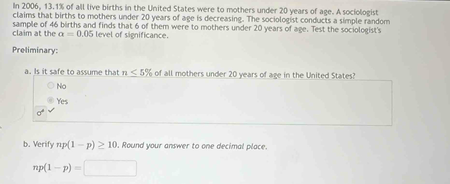 In 2006, 13.1% of all live births in the United States were to mothers under 20 years of age. A sociologist
claims that births to mothers under 20 years of age is decreasing. The sociologist conducts a simple random
sample of 46 births and finds that 6 of them were to mothers under 20 years of age. Test the sociologist's
claim at the alpha =0.05 level of significance.
Preliminary:
a. Is it safe to assume that n≤ 5% of all mothers under 20 years of age in the United States?
No
Yes
sigma^6
b. Verify np(1-p)≥ 10. Round your answer to one decimal place.
np(1-p)=