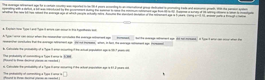 The average retirement age for a certain country was reported to be 58.4 years according to an international group dedicated to promoting trade and economic growth. With the pension system 
operating with a deficit, a bill was introduced by the government during the summer to raise the minimum retirement age from 60 to 62. Suppose a survey of 39 retiring citizens is taken to investigate 
whether the new bill has raised the average age at which people actually retire. Assume the standard deviation of the retirement age is 5 years. Using alpha =0.10 , answer parts a through c below. 
a. Explain how Type I and Type II errors can occur in this hypothesis test. 
A Type I error can occur when the researcher concludes the average retirement age increased, but the average retirement age did not increase. A Type II error can occur when the 
researcher concludes that the average retirement age did not increase, when, in fact, the average retirement age increased 
b. Calculate the probability of a Type II error occurring if the actual population age is 59.7 years old. 
The probability of committing a Type II error is 0.366
(Round to three decimal places as needed.) 
c. Calculate the probability of a Type II error occurring if the actual population age is 61.2 years old. 
The probability of committing a Type II error is □. 
(Round to three decimal places as needed.)