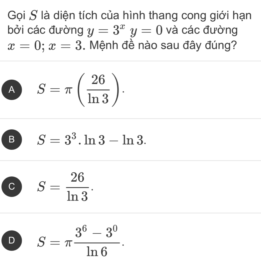 Gọi S là diện tích của hình thang cong giới hạn
bởi các đường y=3^xy=0 và các đường
x=0; x=3. Mệnh đề nào sau đây đúng?
A S=π ( 26/ln 3 ).
B S=3^3.ln 3-ln 3.
C S= 26/ln 3 .
D S=π  (3^6-3^0)/ln 6 .