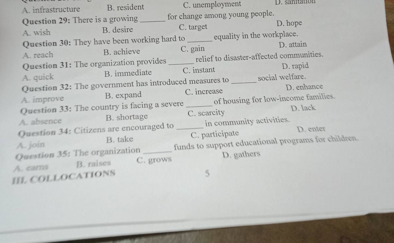 A. infrastructure B. resident C. unemployment D. sanitation
Question 29: There is a growing_ for change among young people.
A. wish B. desire C. target
D. hope
Question 30: They have been working hard to _equality in the workplace.
A. reach B. achieve C. gain D. attain
Question 31: The organization provides _relief to disaster-affected communities.
A. quick B. immediate C. instant D. rapid
Question 32: The government has introduced measures to _social welfare.
A. improve B. expand C. increase D. enhance
Question 33: The country is facing a severe _of housing for low-income families.
D. lack
A. absence B. shortage C. scarcity
Question 34: Citizens are encouraged to _in community activities.
D. enter
A. join B. take C. participate
Question 35: The organization _funds to support educational programs for children.
D. gathers
A. cams B. raises C. grows
IL COLLOCATIONS
5