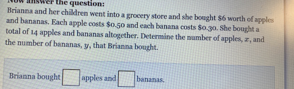 Now answer the question: 
Brianna and her children went into a grocery store and she bought $6 worth of apples 
and bananas. Each apple costs $0.50 and each banana costs $0.30. She bought a 
total of 14 apples and bananas altogether. Determine the number of apples, æ, and 
the number of bananas, y, that Brianna bought. 
Brianna bought □ apples and □ bananas.