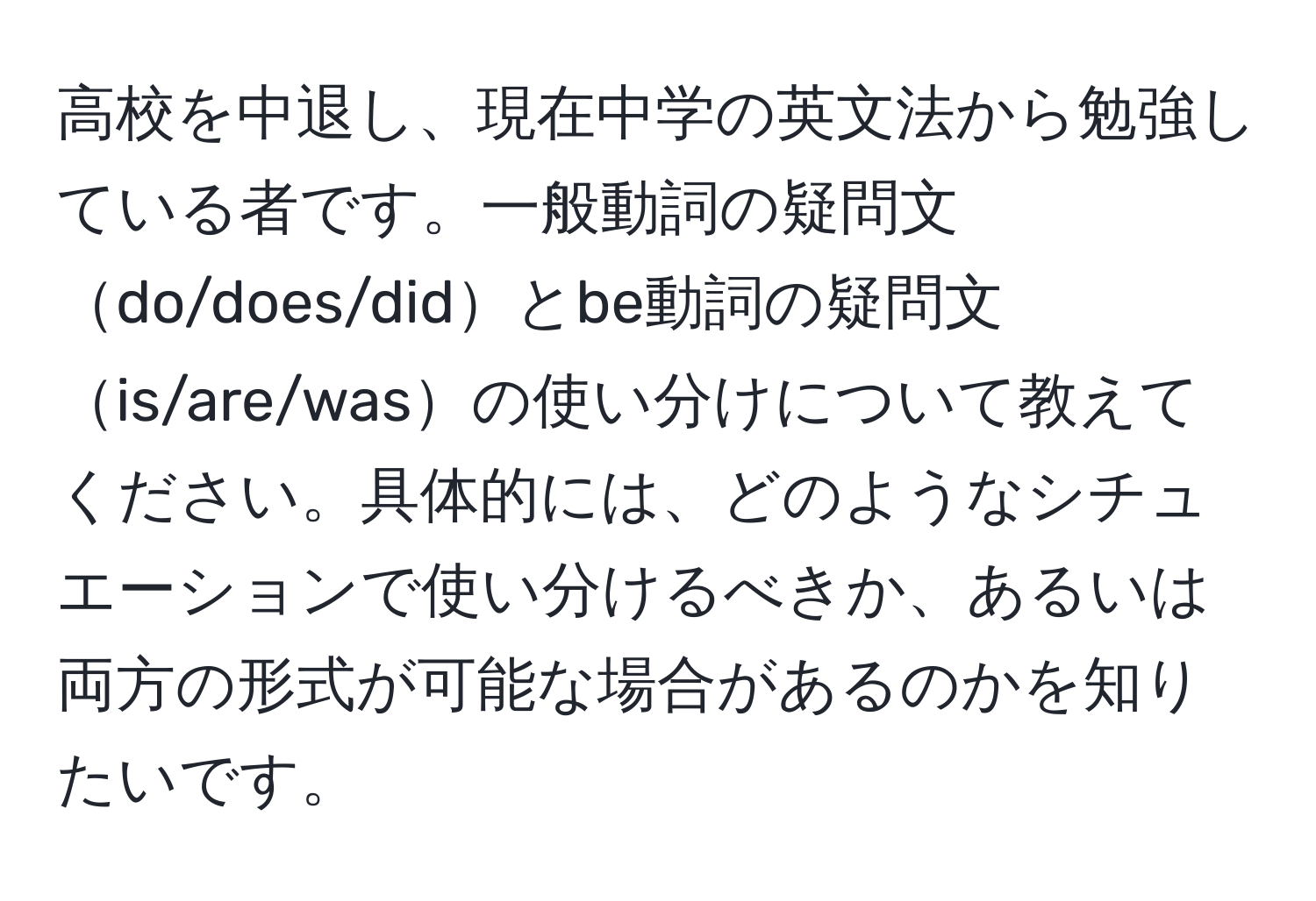 高校を中退し、現在中学の英文法から勉強している者です。一般動詞の疑問文do/does/didとbe動詞の疑問文is/are/wasの使い分けについて教えてください。具体的には、どのようなシチュエーションで使い分けるべきか、あるいは両方の形式が可能な場合があるのかを知りたいです。