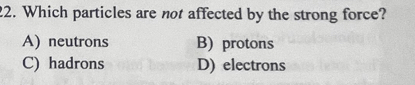 Which particles are not affected by the strong force?
A) neutrons B) protons
C) hadrons D) electrons