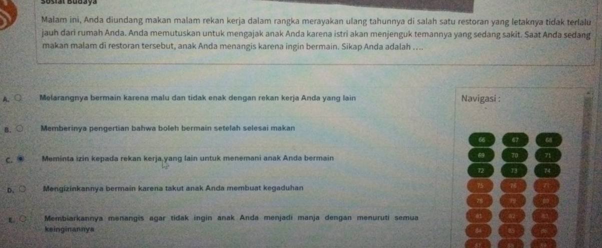 3osiat Budaya
Malam ini, Anda diundang makan malam rekan kerja dalam rangka merayakan ulang tahunnya di salah satu restoran yang letaknya tidak terlalu
jauh dari rumah Anda. Anda memutuskan untuk mengajak anak Anda karena istri akan menjenguk temannya yang sedang sakit. Saat Anda sedang
makan malam di restoran tersebut, anak Anda menangis karena ingin bermain. Sikap Anda adalah ....
A、○ Melarangnya bermain karena malu dan tidak enak dengan rekan kerja Anda yang lain Navigasi :
B. Memberinya pengertian bahwa boleh bermain setelah selesai makan
66 67 68
C. Meminta izin kepada rekan kerja yang lain untuk menemani anak Anda bermain
69 70 71
72 73 74
D. Mengizinkannya bermain karena takut anak Anda membuat kegaduhan
75 76
78 79
E Membiarkannya menangis agar tidak ingin anak Anda menjadi manja dengan menuruti semua
81
keinginannya
86