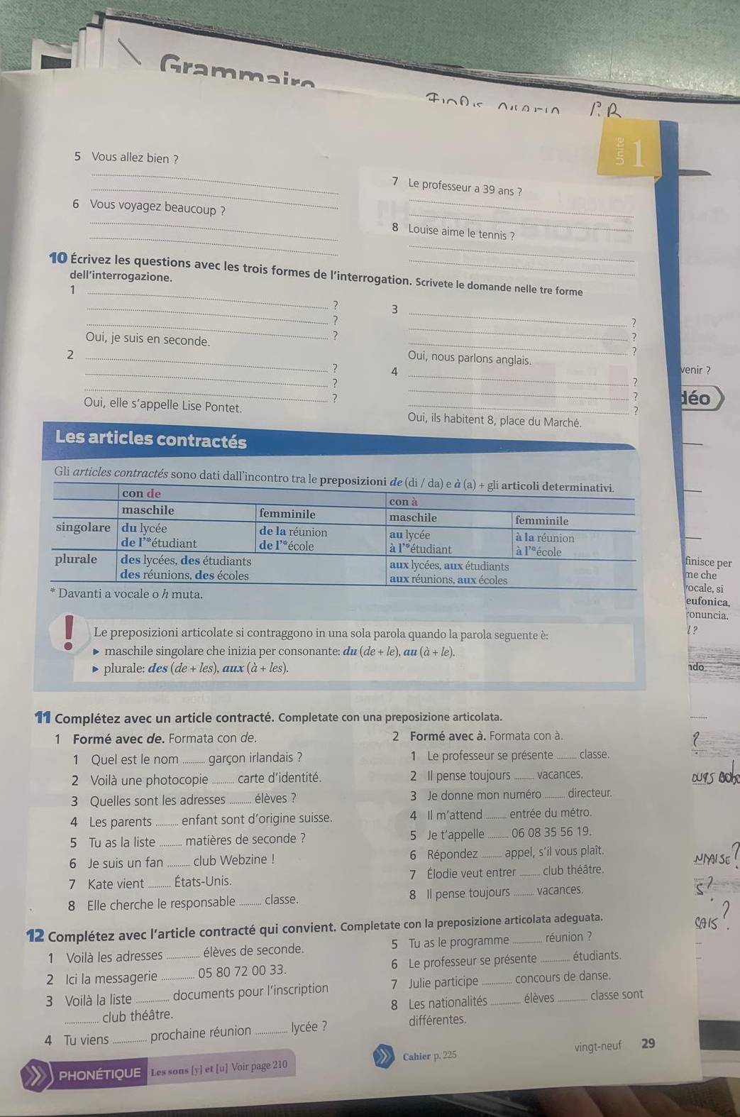 Grammairo
FA NlO-10 1R
5 Vous allez bien ?
_
1
6 Vous voyagez beaucoup?
_
_7 Le professeur a 39 ans ?
_
_
_
_
8 Louise aime le tennis ?
10 Écrivez les questions avec les trois formes de l'interrogation. Scrivete le domande nelle tre forme
dell’interrogazione.
_1
_? 3
_?
_
_.
Oui, je suis en seconde. Oui, nous parlons anglais.
_2
7
_
_? 4 venir ?
__
?
déo
7
Oui, elle s’appelle Lise Pontet. _Oui, ils habitent 8, place du Marché.
Les articles contractés
Gli articles contractés sono dati dall’incontro tra le pre
finisce per
me che
ocale, si
eufonica,
. ronuncia.
Le preposizioni articolate si contraggono in una sola parola quando la parola seguente è:
l ?
• maschile singolare che inizia per consonante: du(de+le),au(a+le).
• plurale: des (de+les) , aux (dot a+les).
do
11 Complétez avec un article contracté. Completate con una preposizione articolata.
1 Formé avec de. Formata con de.  2 Formé avec à. Formata con à.
1 Quel est le nom_ garçon irlandais ?  1 Le professeur se présente _classe.
2 Voilà une photocopie _carte d'identité. 2 Il pense toujours_ vacances. DUISBOK
3 Quelles sont les adresses .......... élèves ?  3 Je donne mon numéro _directeur
4 Les parents _ enfant sont d'origine suisse. 4 Il m'attend _entrée du métro.
5 Tu as la liste _matières de seconde ? 5 Je t’appelle _06 08 35 56 19.
6 Répondez NNAI SE
6 Je suis un fan _club Webzine ! _appel, s’il vous plaît.
7 Kate vient _États-Unis. 7 Élodie veut entrer _club théâtre.
8 Elle cherche le responsable . classe. 8 Il pense toujours_ vacances.
12 Complétez avec l’article contracté qui convient. Completate con la preposizione articolata adeguata. AS'
1 Voilà les adresses élèves de seconde. 5 Tu as le programme réunion ?
2 Ici la messagerie _05 80 72 00 33.  6 Le professeur se présente _étudiants
3 Voilà la liste __documents pour l’inscription 7 Julie participe __.... concours de danse.
_club théâtre. 8 Les nationalités élèves classe sont
4 Tu viens _prochaine réunion _ ycée ?
différentes.
PHOnÉTIQUE Les sons [y] et [u] Voir page 210  Cahier p. 225 vingt-neuf 29