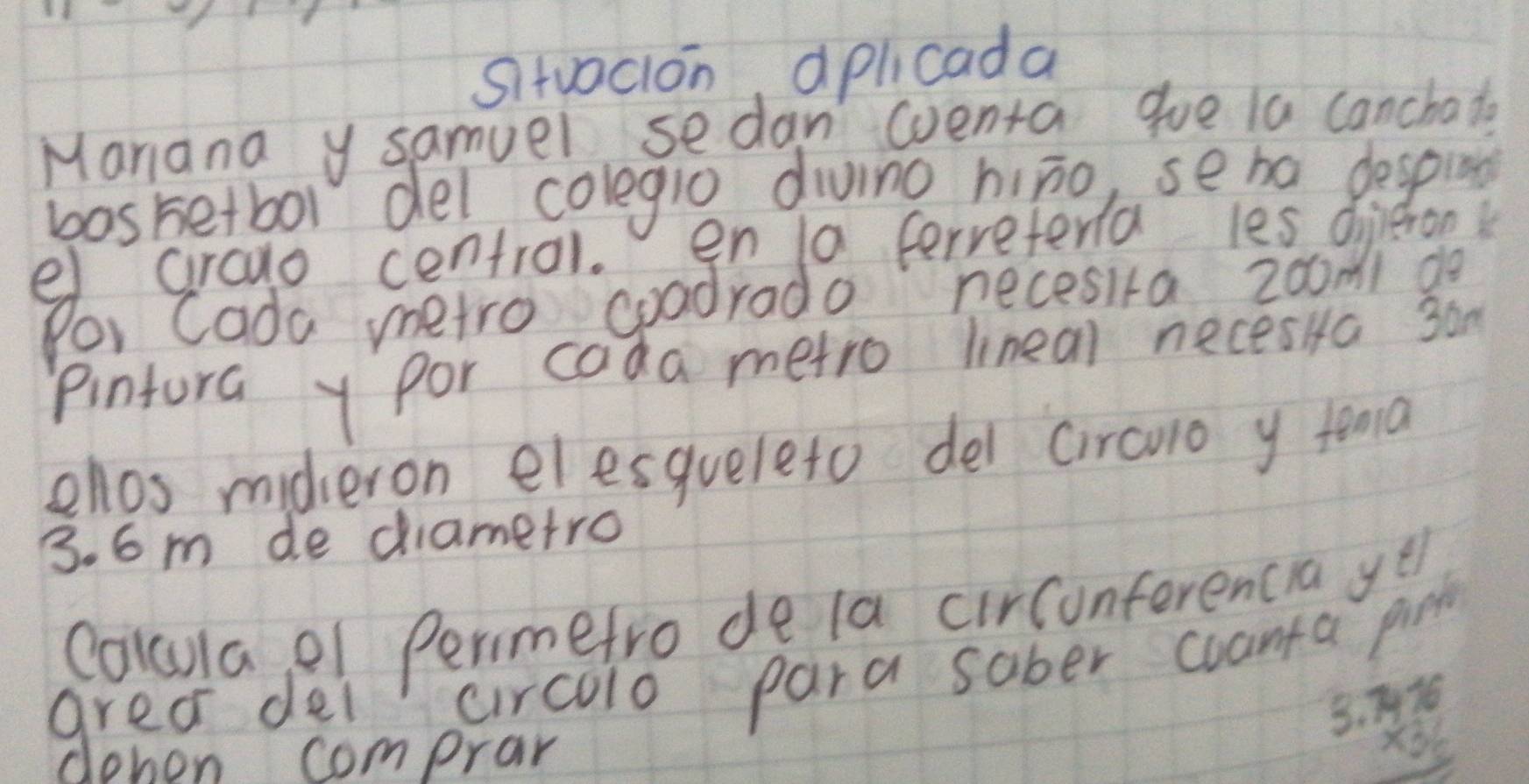 Sitvacion, aplicada 
Manana y samuel sedan wventa gue la canchate 
basketbol del colegio dving hiāo, seha despun 
e crado centrol. en 10 ferreterla les dieron 
Por Cada metro coadrado necesira z0omi do 
pintura y por cada metro lineal neces Ha 3om
ellos midieron elesqueleto del circuo y tena
3. 6 m de diametro 
Colulae1 Perimetro de la circonferencia ye 
area del circolo para sober cuanta pind 
dehon comprar