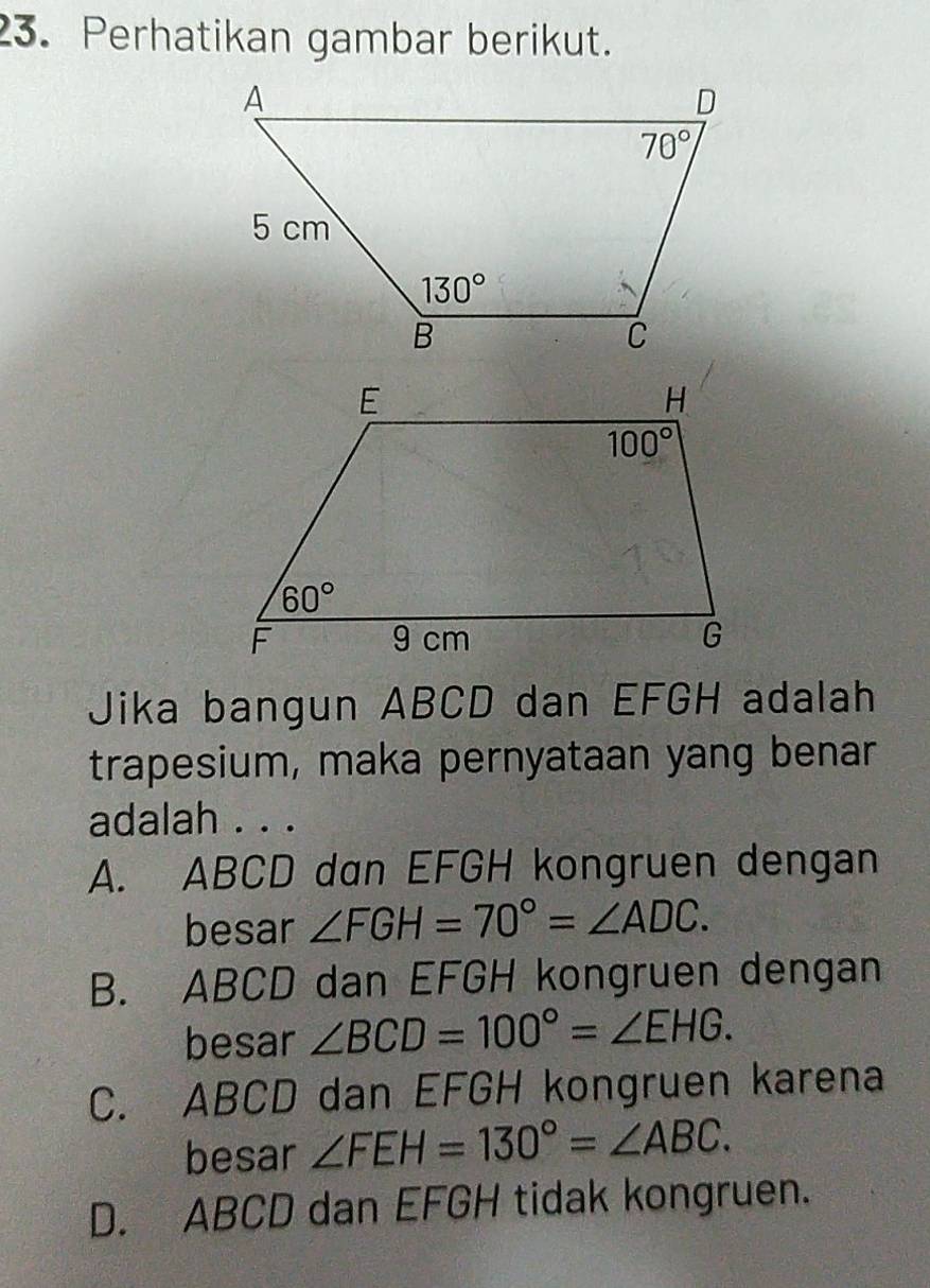 Perhatikan gambar berikut.
Jika bangun ABCD dan EFGH adalah
trapesium, maka pernyataan yang benar
adalah . . .
A. ABCD dan EFGH kongruen dengan
besar ∠ FGH=70°=∠ ADC.
B. ABCD dan EFGH kongruen dengan
besar ∠ BCD=100°=∠ EHG.
C. ABCD dan EFGH kongruen karena
besar ∠ FEH=130°=∠ ABC.
D. ABCD dan EFGH tidak kongruen.